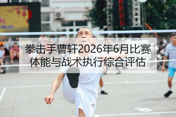 拳击手曹轩2026年6月比赛体能与战术执行综合评估
